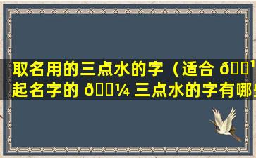 取名用的三点水的字（适合 🌹 起名字的 🐼 三点水的字有哪些）